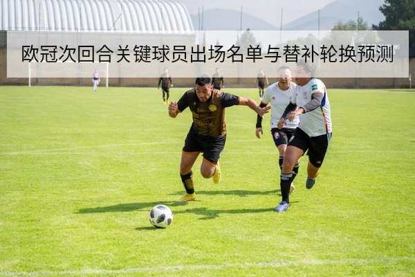 欧冠次回合关键球员出场名单与替补轮换预测
