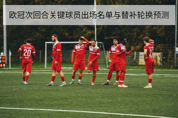 欧冠次回合关键球员出场名单与替补轮换预测
